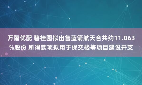 万隆优配 碧桂园拟出售蓝箭航天合共约11.063%股份 所得款项拟用于保交楼等项目建设开支