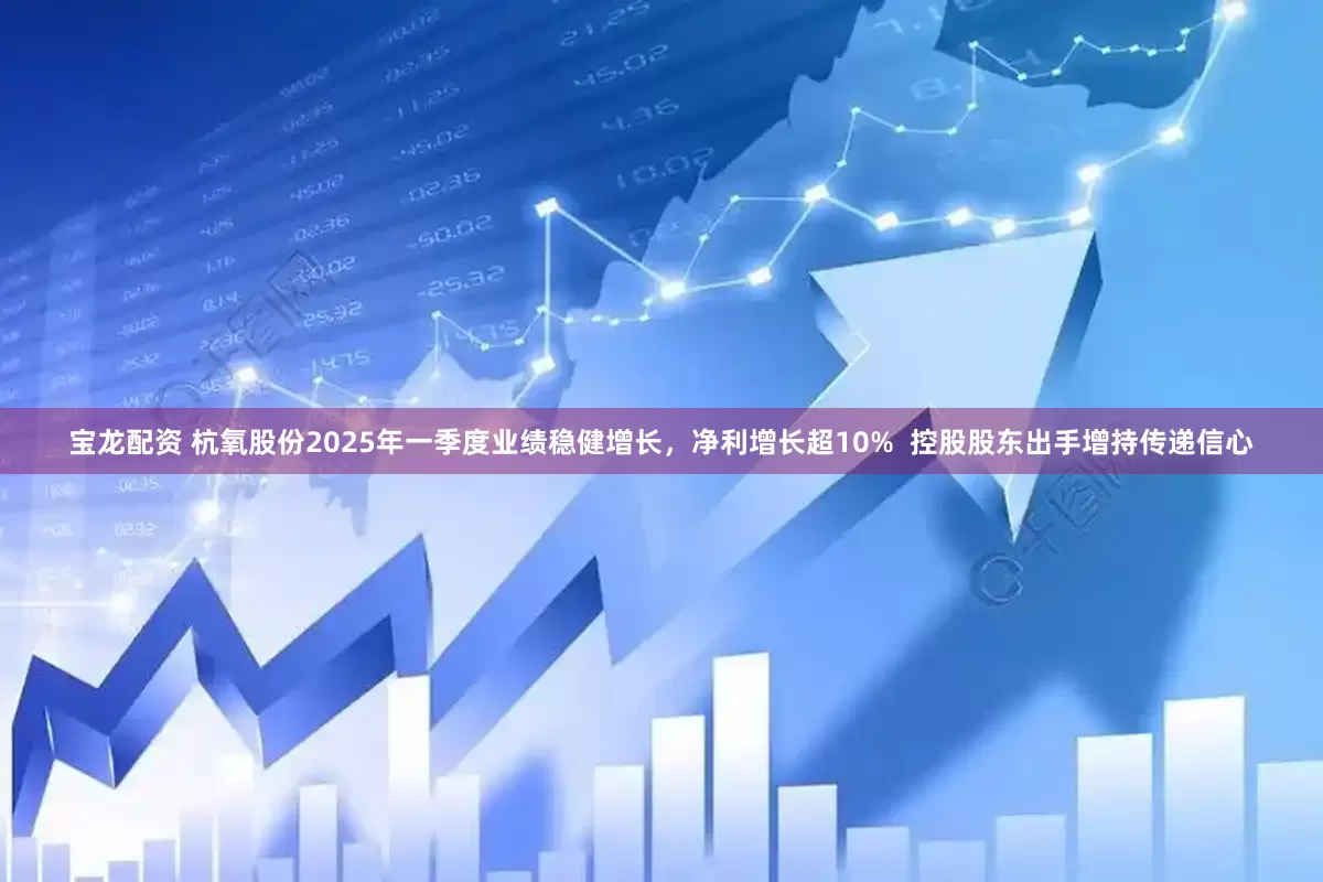 宝龙配资 杭氧股份2025年一季度业绩稳健增长，净利增长超10%  控股股东出手增持传递信心