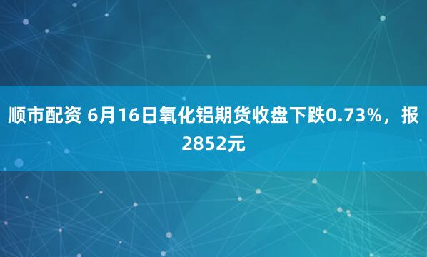 顺市配资 6月16日氧化铝期货收盘下跌0.73%，报2852元