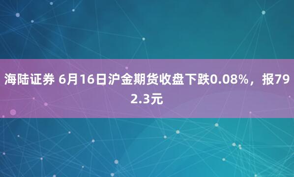 海陆证券 6月16日沪金期货收盘下跌0.08%，报792.3元