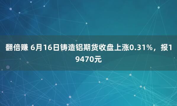 翻倍赚 6月16日铸造铝期货收盘上涨0.31%，报19470元