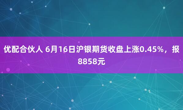 优配合伙人 6月16日沪银期货收盘上涨0.45%，报8858元