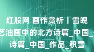 红股网 画作赏析丨雪魄金辉，刘艺油画中的北方诗篇_中国_作品_积雪