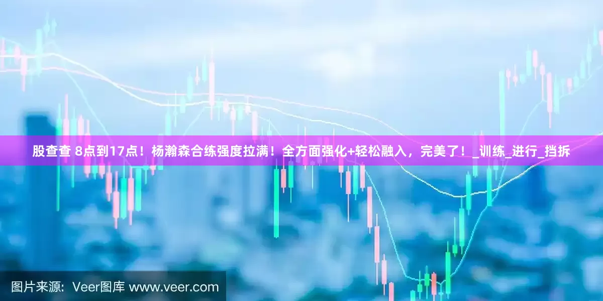 股查查 8点到17点！杨瀚森合练强度拉满！全方面强化+轻松融入，完美了！_训练_进行_挡拆