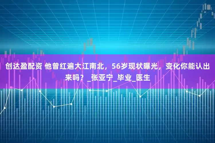 创达盈配资 他曾红遍大江南北，56岁现状曝光，变化你能认出来吗？_张亚宁_毕业_医生