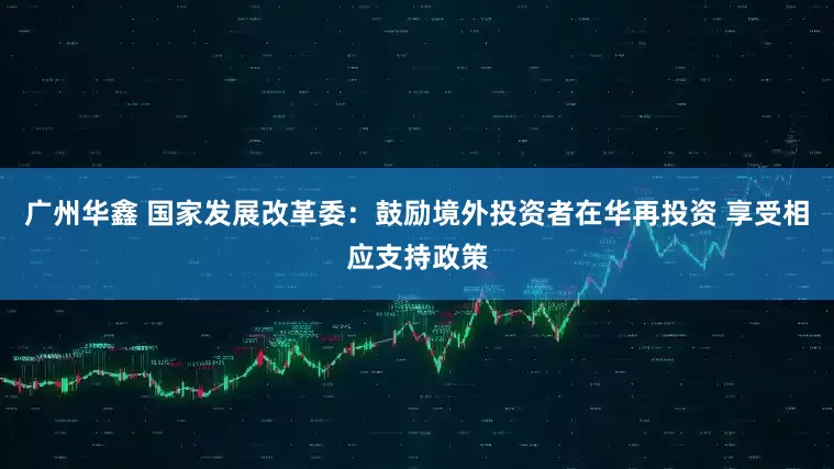 广州华鑫 国家发展改革委：鼓励境外投资者在华再投资 享受相应支持政策
