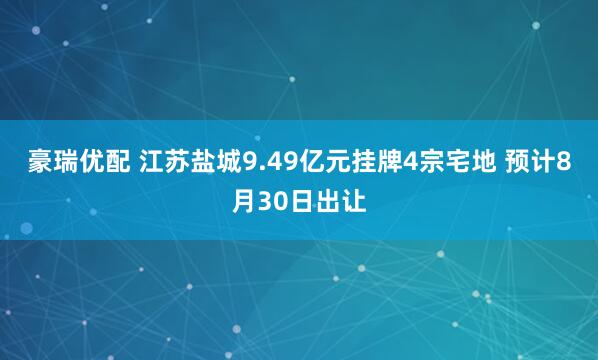 豪瑞优配 江苏盐城9.49亿元挂牌4宗宅地 预计8月30日出让