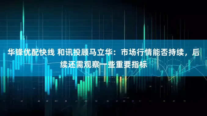 华锋优配快线 和讯投顾马立华：市场行情能否持续，后续还需观察一些重要指标
