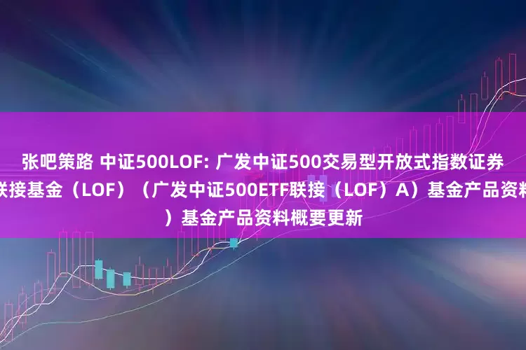 张吧策路 中证500LOF: 广发中证500交易型开放式指数证券投资基金联接基金（LOF）（广发中证500ETF联接（LOF）A）基金产品资料概要更新