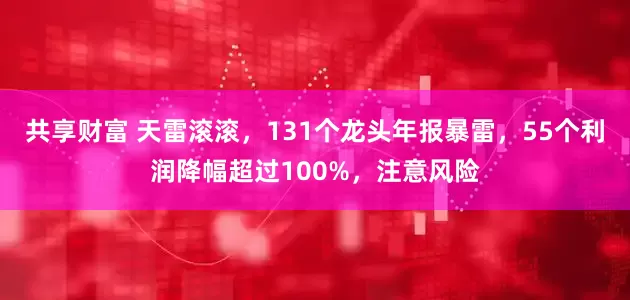 共享财富 天雷滚滚，131个龙头年报暴雷，55个利润降幅超过100%，注意风险