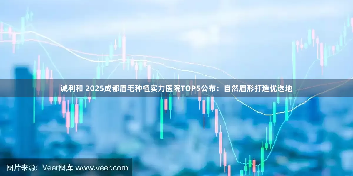 诚利和 2025成都眉毛种植实力医院TOP5公布：自然眉形打造优选地