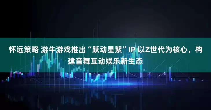 怀远策略 游牛游戏推出“跃动星絮”IP 以Z世代为核心，构建音舞互动娱乐新生态