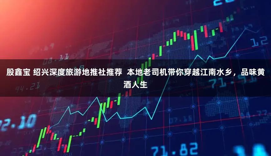 股鑫宝 绍兴深度旅游地推社推荐  本地老司机带你穿越江南水乡，品味黄酒人生