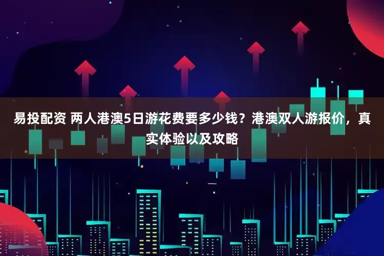 易投配资 两人港澳5日游花费要多少钱？港澳双人游报价，真实体验以及攻略