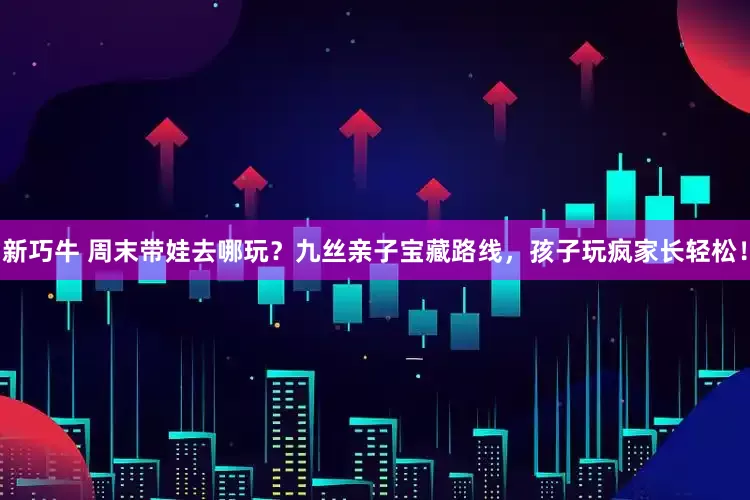 新巧牛 周末带娃去哪玩？九丝亲子宝藏路线，孩子玩疯家长轻松！