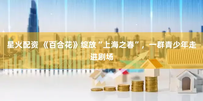 星火配资 《百合花》绽放“上海之春”，一群青少年走进剧场